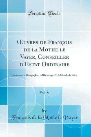 Cover of uvres de François de la Mothe le Vayer, Conseiller d'Estat Ordinaire, Vol. 6: Contenant la Géographie, la Rhétorique Et la Morale du Price (Classic Reprint)