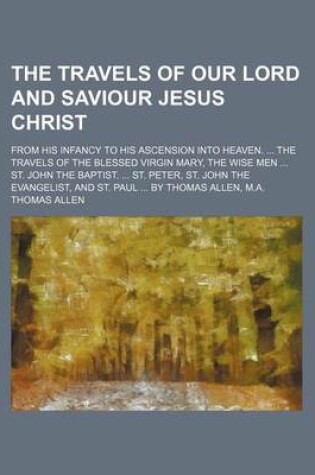 Cover of The Travels of Our Lord and Saviour Jesus Christ; From His Infancy to His Ascension Into Heaven. ... the Travels of the Blessed Virgin Mary, the Wise Men ... St. John the Baptist. ... St. Peter, St. John the Evangelist, and St. Paul ... by Thomas Allen, M