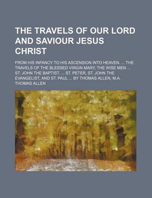 Book cover for The Travels of Our Lord and Saviour Jesus Christ; From His Infancy to His Ascension Into Heaven. ... the Travels of the Blessed Virgin Mary, the Wise Men ... St. John the Baptist. ... St. Peter, St. John the Evangelist, and St. Paul ... by Thomas Allen, M