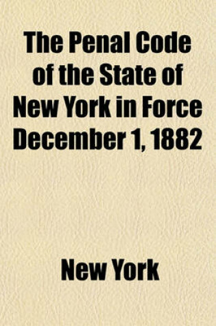 Cover of The Penal Code of the State of New York in Force December 1, 1882; As Amended by Laws of 1882 [To] 1906, with Notes of Decisions to Date a Table of Sources and a Full Index