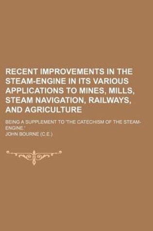 Cover of Recent Improvements in the Steam-Engine in Its Various Applications to Mines, Mills, Steam Navigation, Railways, and Agriculture; Being a Supplement to 'The Catechism of the Steam-Engine.'