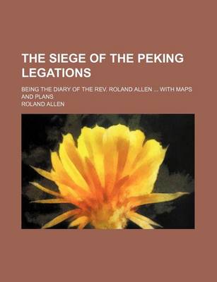 Book cover for The Siege of the Peking Legations; Being the Diary of the REV. Roland Allen with Maps and Plans