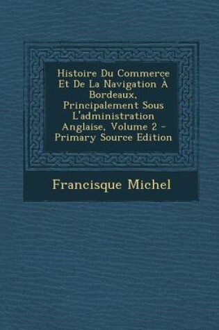 Cover of Histoire Du Commerce Et de La Navigation a Bordeaux, Principalement Sous L'Administration Anglaise, Volume 2 - Primary Source Edition