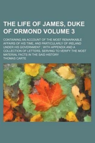 Cover of The Life of James, Duke of Ormond Volume 3; Containing an Account of the Most Remarkable Affairs of His Time, and Particularly of Ireland Under His Government with Appendix and a Collection of Letters, Serving to Verify the Most Material Facts in the Sai