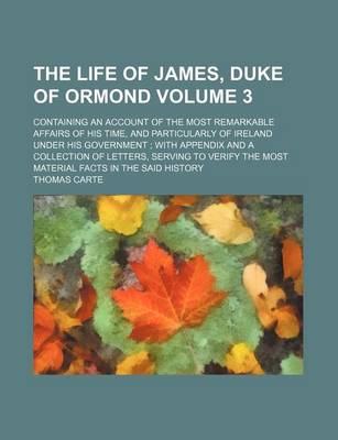 Book cover for The Life of James, Duke of Ormond Volume 3; Containing an Account of the Most Remarkable Affairs of His Time, and Particularly of Ireland Under His Government with Appendix and a Collection of Letters, Serving to Verify the Most Material Facts in the Sai