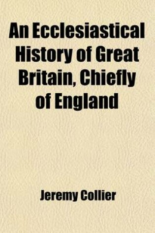 Cover of An Ecclesiastical History of Great Britain, Chiefly of England; Form the First Planting of Christianity to the End of the Reign of King Charles II. with a Brief Account of the Affairs of Religion in Ireland