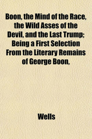 Cover of Boon, the Mind of the Race, the Wild Asses of the Devil, and the Last Trump; Being a First Selection from the Literary Remains of George Boon,