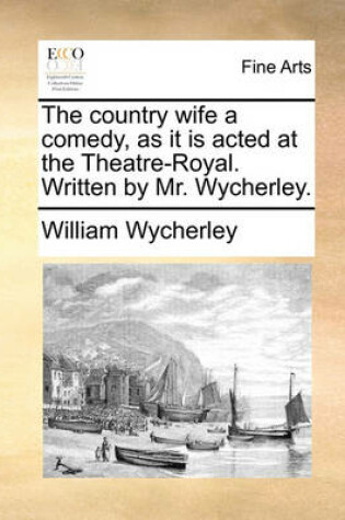 Cover of The Country Wife a Comedy, as It Is Acted at the Theatre-Royal. Written by Mr. Wycherley.