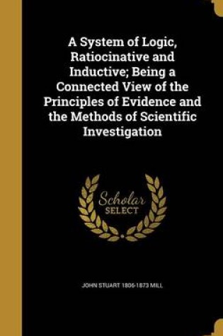 Cover of A System of Logic, Ratiocinative and Inductive; Being a Connected View of the Principles of Evidence and the Methods of Scientific Investigation