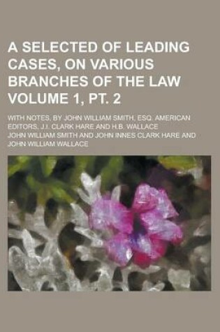 Cover of A Selected of Leading Cases, on Various Branches of the Law; With Notes, by John William Smith, Esq. American Editors, J.I. Clark Hare and H.B. Wallace Volume 1, PT. 2