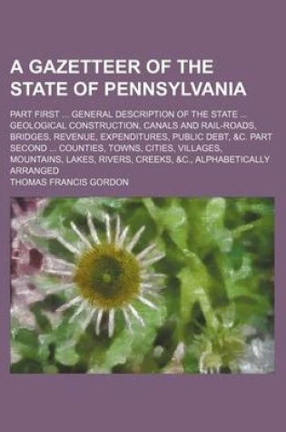 Cover of A Gazetteer of the State of Pennsylvania; Part First General Description of the State Geological Construction, Canals and Rail-Roads, Bridges, Revenue, Expenditures, Public Debt, &C. Part Second Counties, Towns, Cities, Villages, Mountains, Lakes, Rive