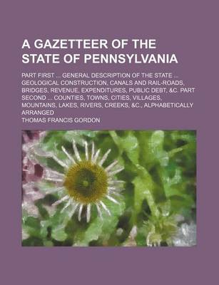 Book cover for A Gazetteer of the State of Pennsylvania; Part First General Description of the State Geological Construction, Canals and Rail-Roads, Bridges, Revenue, Expenditures, Public Debt, &C. Part Second Counties, Towns, Cities, Villages, Mountains, Lakes, Rive