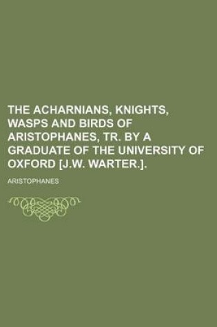 Cover of The Acharnians, Knights, Wasps and Birds of Aristophanes, Tr. by a Graduate of the University of Oxford [J.W. Warter.].
