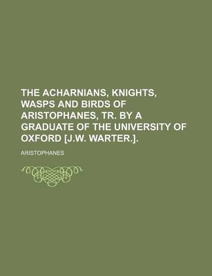 Book cover for The Acharnians, Knights, Wasps and Birds of Aristophanes, Tr. by a Graduate of the University of Oxford [J.W. Warter.].