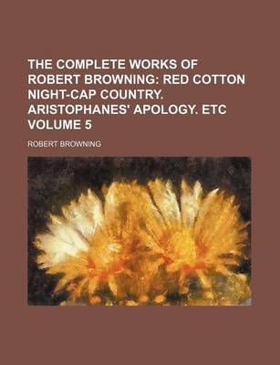 Book cover for The Complete Works of Robert Browning Volume 5; Red Cotton Night-Cap Country. Aristophanes' Apology. Etc