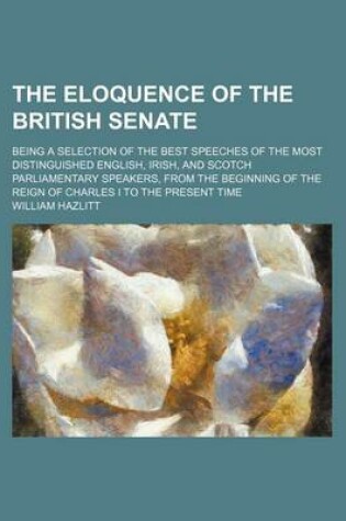 Cover of The Eloquence of the British Senate (Volume 2); Being a Selection of the Best Speeches of the Most Distinguished English, Irish, and Scotch Parliamentary Speakers, from the Beginning of the Reign of Charles I to the Present Time