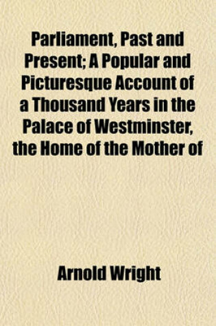 Cover of Parliament, Past and Present; A Popular and Picturesque Account of a Thousand Years in the Palace of Westminster, the Home of the Mother of