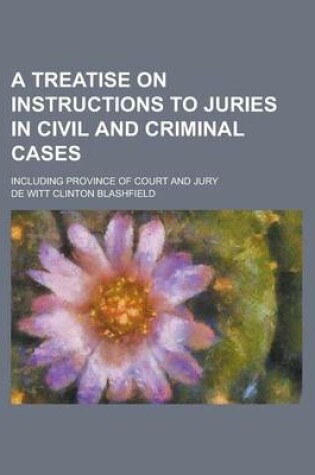 Cover of A Treatise on Instructions to Juries in Civil and Criminal Cases; Including Province of Court and Jury