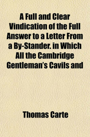 Cover of A Full and Clear Vindication of the Full Answer to a Letter from a By-Stander. in Which All the Cambridge Gentleman's Cavils and