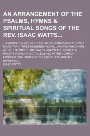 Cover of An Arrangement of the Psalms, Hymns & Spiritual Songs of the REV. Isaac Watts; To Which Is Added a Supplement, Being a Selection of More Than Three Hundred Hymns Among Which Are All the Hymns of Dr. Watts, Adapted to Public & Private Worship, Not Publishe