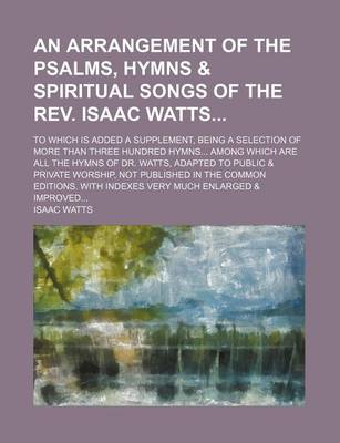 Book cover for An Arrangement of the Psalms, Hymns & Spiritual Songs of the REV. Isaac Watts; To Which Is Added a Supplement, Being a Selection of More Than Three Hundred Hymns Among Which Are All the Hymns of Dr. Watts, Adapted to Public & Private Worship, Not Publishe