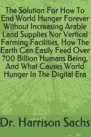 Cover of The Solution For How To End World Hunger Forever Without Increasing Arable Land Supplies Nor Vertical Farming Facilities, How The Earth Can Easily Feed Over 700 Billion Humans Being, And What Causes World Hunger In The Digital Era