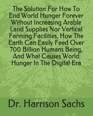 Book cover for The Solution For How To End World Hunger Forever Without Increasing Arable Land Supplies Nor Vertical Farming Facilities, How The Earth Can Easily Feed Over 700 Billion Humans Being, And What Causes World Hunger In The Digital Era