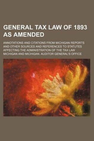 Cover of General Tax Law of 1893 as Amended; Annotations and Citations from Michigan Reports and Other Sources and References to Statutes Affecting the Administration of the Tax Law