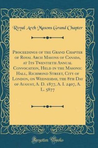 Cover of Proceedings of the Grand Chapter of Royal Arch Masons of Canada, at Its Twentieth Annual Convocation, Held in the Masonic Hall, Richmond Street, City of London, on Wednesday, the 8th Day of August, A. D. 1877, A. I. 2407, A. L. 5877 (Classic Reprint)