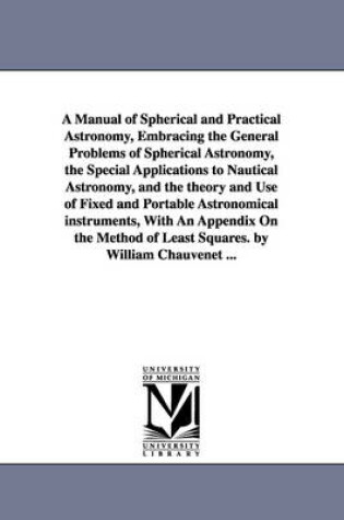 Cover of A Manual of Spherical and Practical Astronomy, Embracing the General Problems of Spherical Astronomy, the Special Applications to Nautical Astronomy, and the theory and Use of Fixed and Portable Astronomical instruments, With An Appendix On the Method of Lea