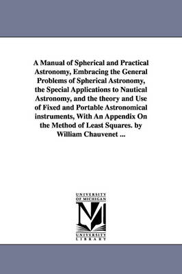 Book cover for A Manual of Spherical and Practical Astronomy, Embracing the General Problems of Spherical Astronomy, the Special Applications to Nautical Astronomy, and the theory and Use of Fixed and Portable Astronomical instruments, With An Appendix On the Method of Lea