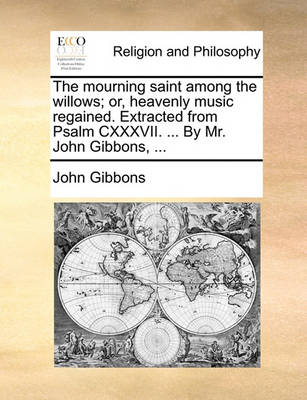 Book cover for The Mourning Saint Among the Willows; Or, Heavenly Music Regained. Extracted from Psalm CXXXVII. ... by Mr. John Gibbons, ...