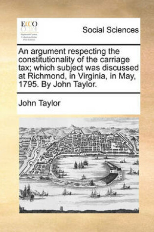 Cover of An Argument Respecting the Constitutionality of the Carriage Tax; Which Subject Was Discussed at Richmond, in Virginia, in May, 1795. by John Taylor.