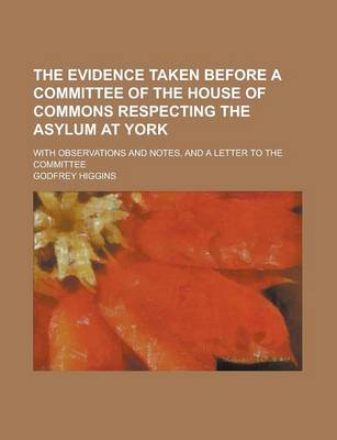 Book cover for The Evidence Taken Before a Committee of the House of Commons Respecting the Asylum at York; With Observations and Notes, and a Letter to the Committee