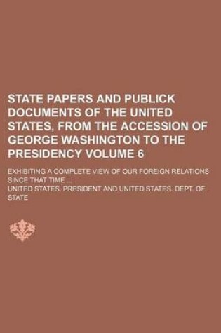 Cover of State Papers and Publick Documents of the United States, from the Accession of George Washington to the Presidency Volume 6; Exhibiting a Complete View of Our Foreign Relations Since That Time