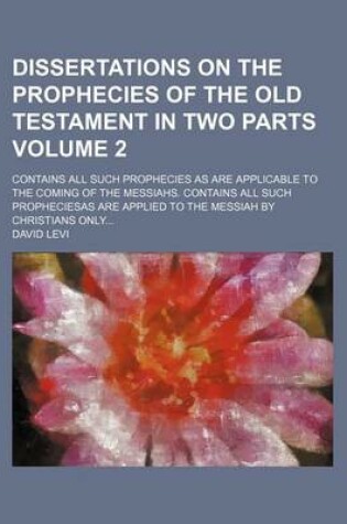 Cover of Dissertations on the Prophecies of the Old Testament in Two Parts; Contains All Such Prophecies as Are Applicable to the Coming of the Messiahs. Contains All Such Propheciesas Are Applied to the Messiah by Christians Only Volume 2