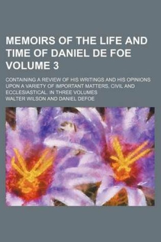 Cover of Memoirs of the Life and Time of Daniel de Foe; Containing a Review of His Writings and His Opinions Upon a Variety of Important Matters, Civil and Ecclesiastical. in Three Volumes Volume 3