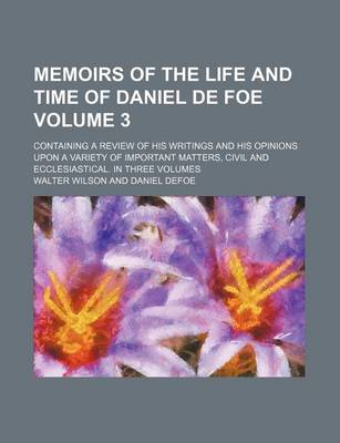 Book cover for Memoirs of the Life and Time of Daniel de Foe; Containing a Review of His Writings and His Opinions Upon a Variety of Important Matters, Civil and Ecclesiastical. in Three Volumes Volume 3