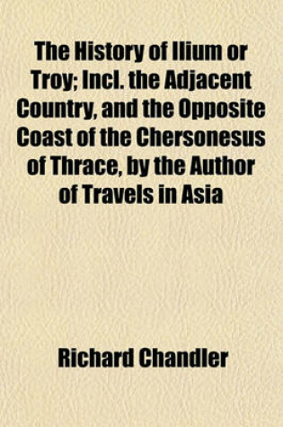 Cover of The History of Ilium or Troy; Incl. the Adjacent Country, and the Opposite Coast of the Chersonesus of Thrace, by the Author of Travels in Asia Minor and Greece