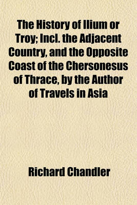 Book cover for The History of Ilium or Troy; Incl. the Adjacent Country, and the Opposite Coast of the Chersonesus of Thrace, by the Author of Travels in Asia Minor and Greece