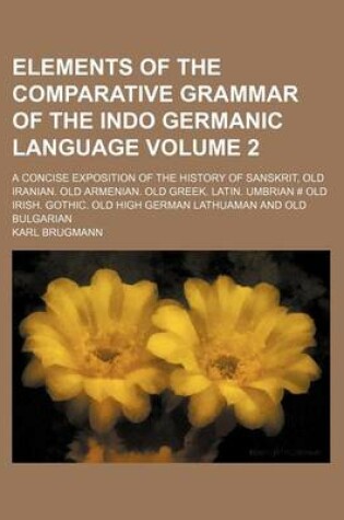 Cover of Elements of the Comparative Grammar of the Indo Germanic Language Volume 2; A Concise Exposition of the History of Sanskrit, Old Iranian. Old Armenian. Old Greek. Latin. Umbrian # Old Irish. Gothic. Old High German Lathuaman and Old Bulgarian