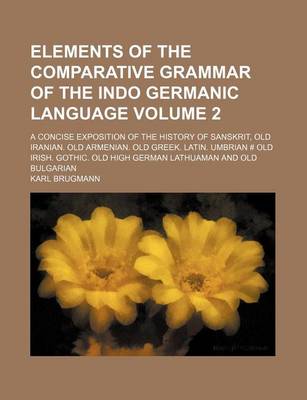 Book cover for Elements of the Comparative Grammar of the Indo Germanic Language Volume 2; A Concise Exposition of the History of Sanskrit, Old Iranian. Old Armenian. Old Greek. Latin. Umbrian # Old Irish. Gothic. Old High German Lathuaman and Old Bulgarian