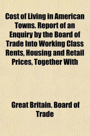 Cover of Cost of Living in American Towns. Report of an Enquiry by the Board of Trade Into Working Class Rents, Housing and Retail Prices, Together with