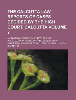 Book cover for The Calcutta Law Reports of Cases Decided by the High Court, Calcutta; Also Judgments of H.M.'s Privy Council Volume 7