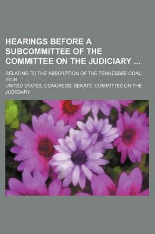 Cover of Hearings Before a Subcommittee of the Committee on the Judiciary; Relating to the Absorption of the Tennessee Coal, Iron