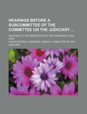 Book cover for Hearings Before a Subcommittee of the Committee on the Judiciary; Relating to the Absorption of the Tennessee Coal, Iron