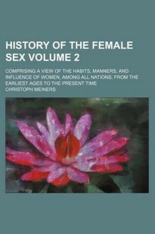 Cover of History of the Female Sex Volume 2; Comprising a View of the Habits, Manners, and Influence of Women, Among All Nations, from the Earliest Ages to the Present Time