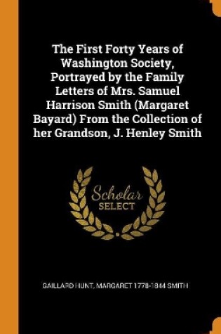 Cover of The First Forty Years of Washington Society, Portrayed by the Family Letters of Mrs. Samuel Harrison Smith (Margaret Bayard) from the Collection of Her Grandson, J. Henley Smith