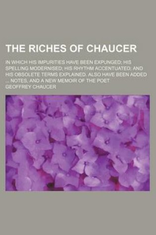 Cover of The Riches of Chaucer; In Which His Impurities Have Been Expunged; His Spelling Modernised; His Rhythm Accentuated; And His Obsolete Terms Explained. Also Have Been Added ... Notes, and a New Memoir of the Poet