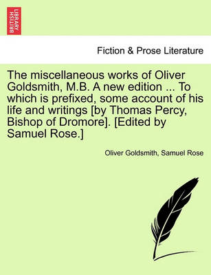 Book cover for The Miscellaneous Works of Oliver Goldsmith, M.B. a New Edition ... to Which Is Prefixed, Some Account of His Life and Writings [By Thomas Percy, Bishop of Dromore]. [Edited by Samuel Rose.]